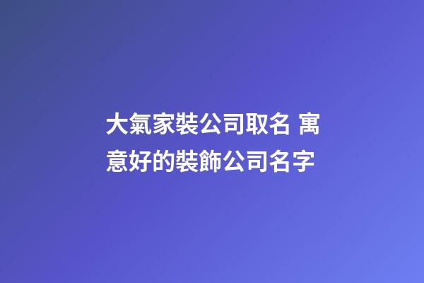 大氣家裝公司取名 寓意好的裝飾公司名字